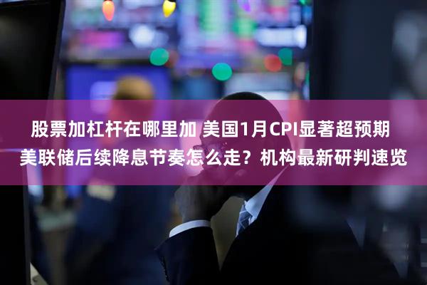 股票加杠杆在哪里加 美国1月CPI显著超预期 美联储后续降息节奏怎么走？机构最新研判速览