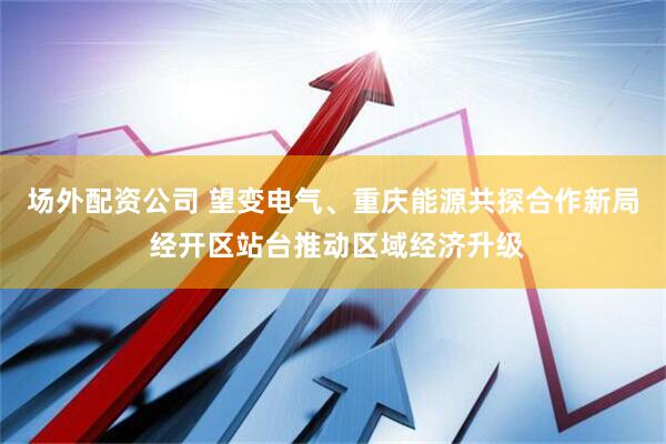 场外配资公司 望变电气、重庆能源共探合作新局 经开区站台推动区域经济升级