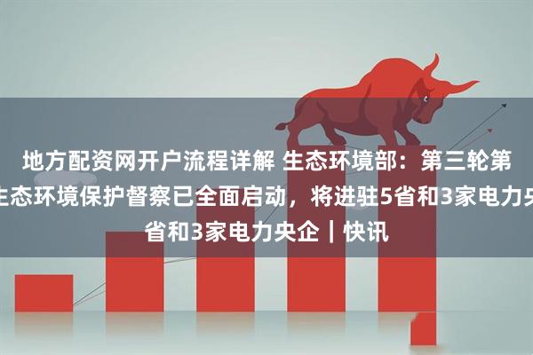 地方配资网开户流程详解 生态环境部：第三轮第四批中央生态环境保护督察已全面启动，将进驻5省和3家电力央企｜快讯