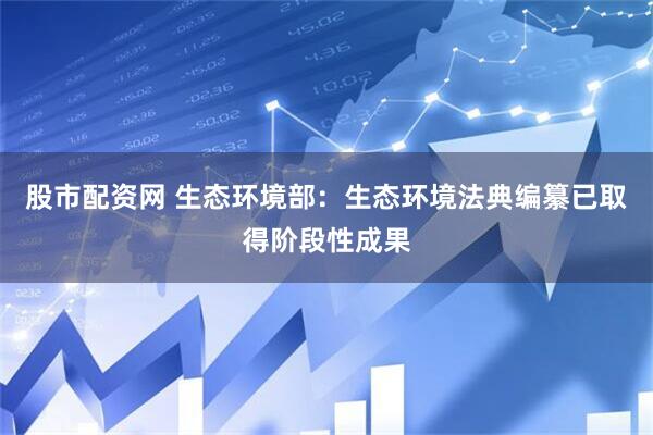 股市配资网 生态环境部：生态环境法典编纂已取得阶段性成果