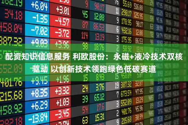 配资知识信息服务 利欧股份：永磁+液冷技术双核驱动 以创新技术领跑绿色低碳赛道