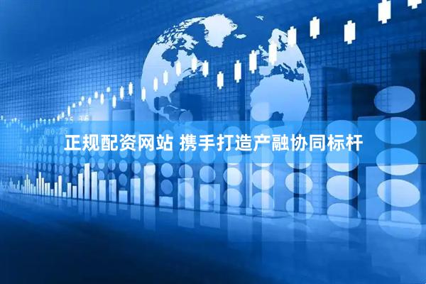 正规配资网站 携手打造产融协同标杆