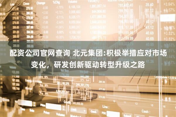 配资公司官网查询 北元集团:积极举措应对市场变化，研发创新驱动转型升级之路