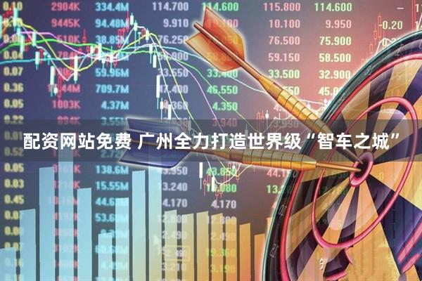 配资网站免费 广州全力打造世界级“智车之城”