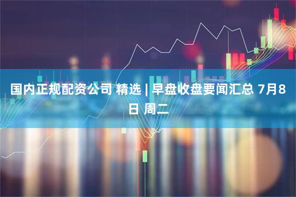 国内正规配资公司 精选 | 早盘收盘要闻汇总 7月8日 周二