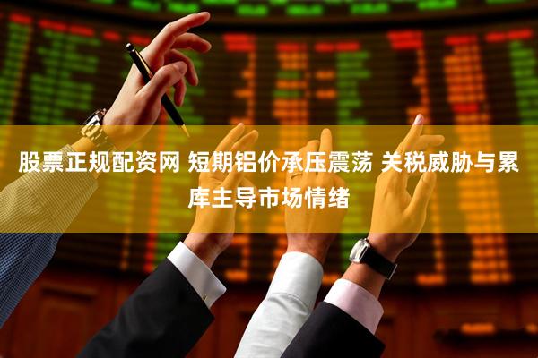 股票正规配资网 短期铝价承压震荡 关税威胁与累库主导市场情绪
