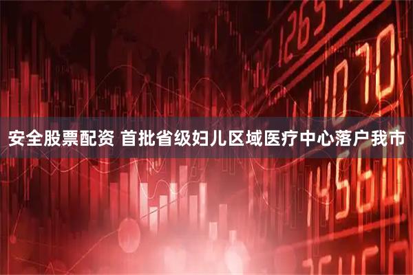 安全股票配资 首批省级妇儿区域医疗中心落户我市