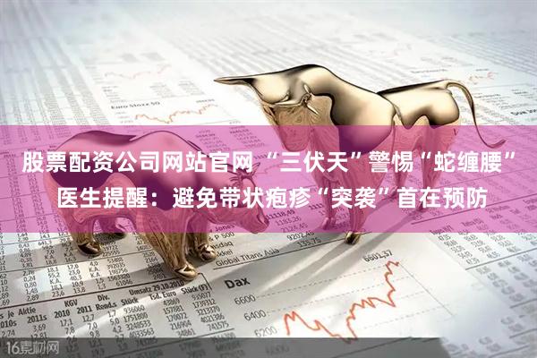 股票配资公司网站官网 “三伏天”警惕“蛇缠腰” 医生提醒：避免带状疱疹“突袭”首在预防