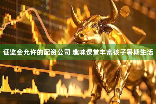 证监会允许的配资公司 趣味课堂丰富孩子暑期生活