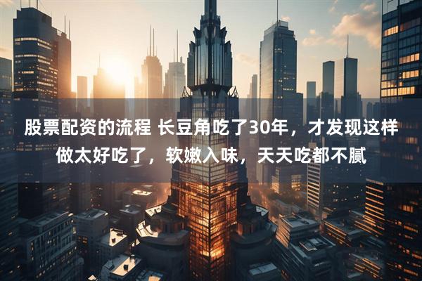 股票配资的流程 长豆角吃了30年，才发现这样做太好吃了，软嫩入味，天天吃都不腻