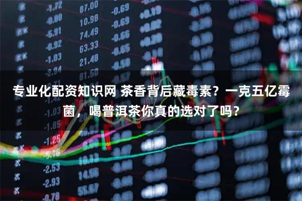 专业化配资知识网 茶香背后藏毒素？一克五亿霉菌，喝普洱茶你真的选对了吗？
