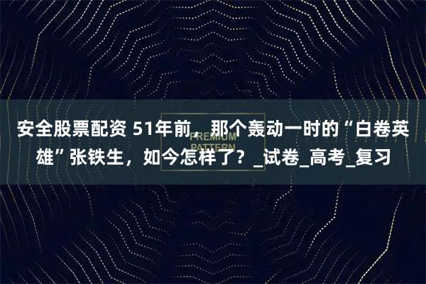 安全股票配资 51年前，那个轰动一时的“白卷英雄”张铁生，如今怎样了？_试卷_高考_复习