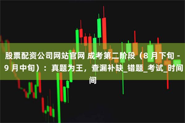 股票配资公司网站官网 成考第二阶段（8 月下旬 - 9 月中旬）：真题为王，查漏补缺_错题_考试_时间