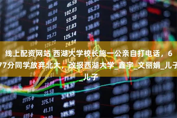 线上配资网站 西湖大学校长施一公亲自打电话，677分同学放弃北大，改报西湖大学_鑫宇_文丽娟_儿子