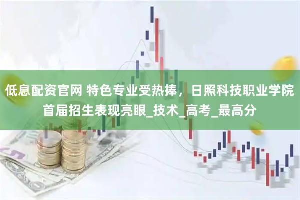低息配资官网 特色专业受热捧，日照科技职业学院首届招生表现亮眼_技术_高考_最高分
