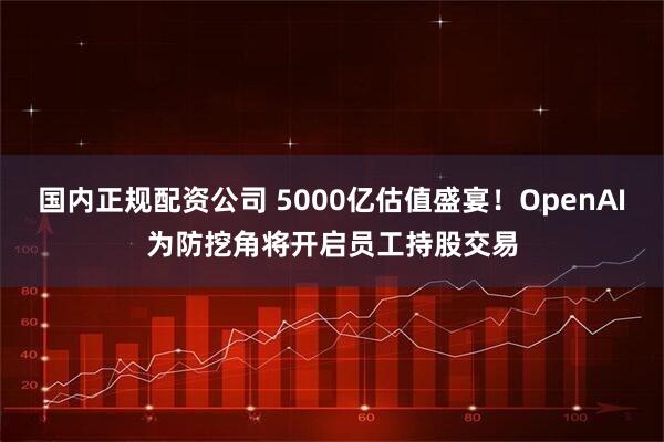 国内正规配资公司 5000亿估值盛宴！OpenAI为防挖角将开启员工持股交易