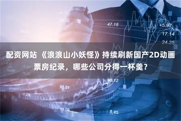 配资网站 《浪浪山小妖怪》持续刷新国产2D动画票房纪录，哪些公司分得一杯羹？