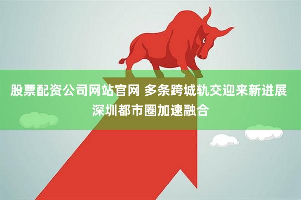 股票配资公司网站官网 多条跨城轨交迎来新进展 深圳都市圈加速融合