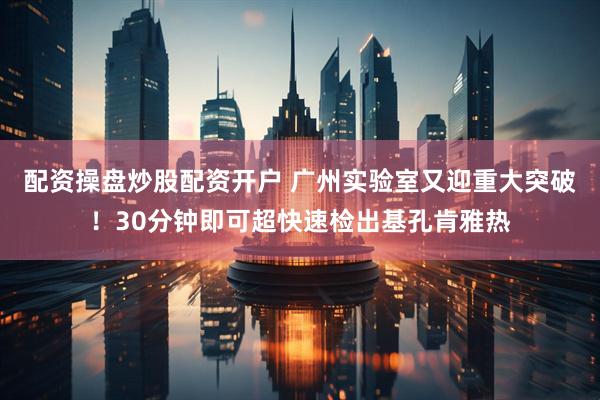 配资操盘炒股配资开户 广州实验室又迎重大突破！30分钟即可超快速检出基孔肯雅热