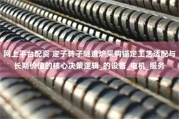 网上平台配资 定子转子隧道炉采购锚定工艺适配与长期价值的核心决策逻辑_的设备_电机_服务