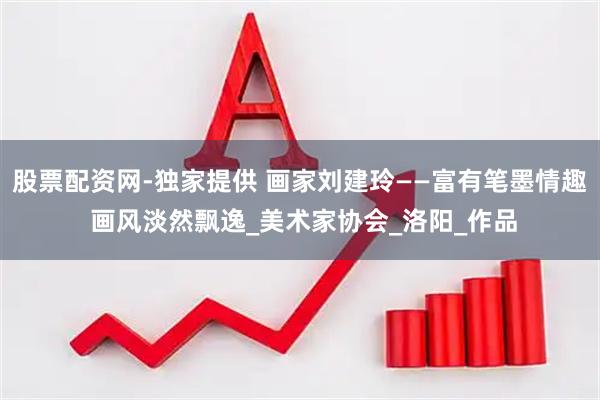 股票配资网-独家提供 画家刘建玲——富有笔墨情趣 画风淡然飘逸_美术家协会_洛阳_作品