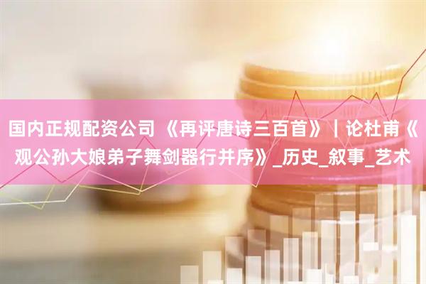 国内正规配资公司 《再评唐诗三百首》｜论杜甫《观公孙大娘弟子舞剑器行并序》_历史_叙事_艺术