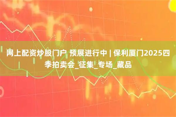 网上配资炒股门户 预展进行中 | 保利厦门2025四季拍卖会_征集_专场_藏品