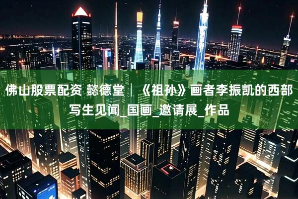 佛山股票配资 懿德堂│《祖孙》画者李振凯的西部写生见闻_国画_邀请展_作品