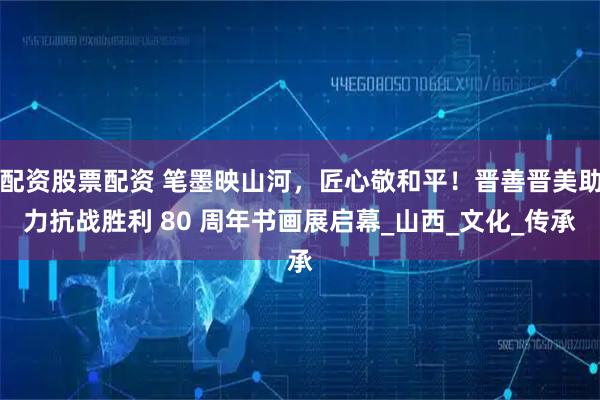 配资股票配资 笔墨映山河，匠心敬和平！晋善晋美助力抗战胜利 80 周年书画展启幕_山西_文化_传承