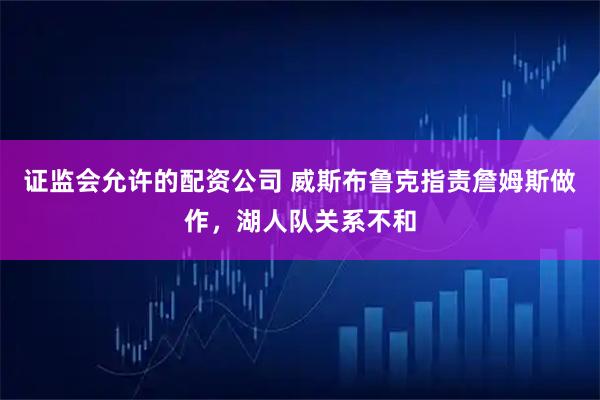 证监会允许的配资公司 威斯布鲁克指责詹姆斯做作，湖人队关系不和