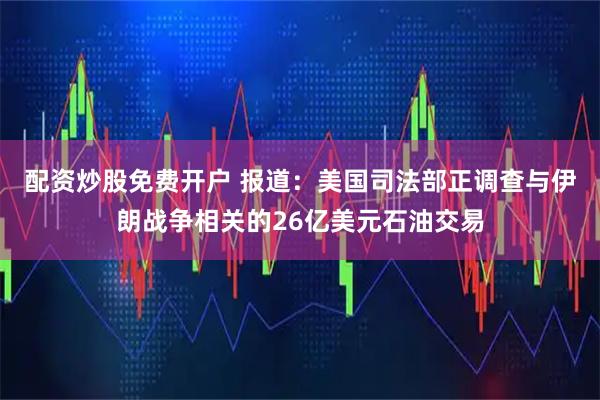 配资炒股免费开户 报道：美国司法部正调查与伊朗战争相关的26亿美元石油交易