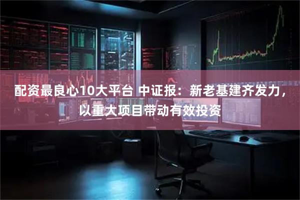 配资最良心10大平台 中证报：新老基建齐发力，以重大项目带动有效投资