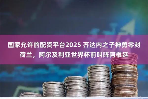 国家允许的配资平台2025 齐达内之子神勇零封荷兰，阿尔及利亚世界杯前叫阵阿根廷