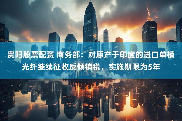 贵阳股票配资 商务部：对原产于印度的进口单模光纤继续征收反倾销税，实施期限为5年